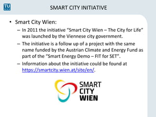 SMART CITY INITIATIVE 
• Smart City Wien: 
– In 2011 the initiative “Smart City Wien – The City for Life” 
was launched by...