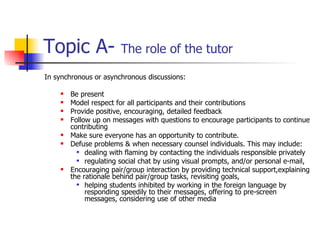 Topic A-  The role of the tutor In synchronous or asynchronous discussions: Be present Model respect for all participants and their contributions Provide positive, encouraging, detailed feedback Follow up on messages with questions to encourage participants to continue contributing Make sure everyone has an opportunity to contribute. Defuse problems & when necessary counsel individuals. This may include: dealing with flaming by contacting the individuals responsible privately regulating social chat by using visual prompts, and/or personal e-mail, Encouraging pair/group interaction by providing technical support,explaining the rationale behind pair/group tasks, revisiting goals, helping students inhibited by working in the foreign language by responding speedily to their messages, offering to pre-screen messages, considering use of other media 