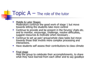 Topic A –  The role of the tutor Middle & Later Stages Moderators continue the good work of stage 1 but move towards letting the students take more control Continue to provide and be present in the forums/ chats etc. and to monitor, encourage, challenge, resolve difficulties, suggest resources & motivate when necessary . Continue to set up pair/ group/whole class tasks but move towards those that involve more complex processing and interactions. Have students self assess their contributions to class climate Final stage Help the group to celebrate their accomplishments, to share what they have learned from each other and to say goodbye 