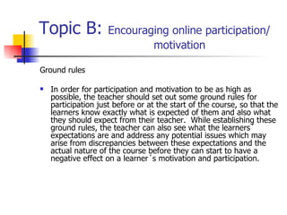 Topic B:  Encouraging online participation/  motivation Ground rules In order for participation and motivation to be as high as possible, the teacher should set out some ground rules for participation just before or at the start of the course, so that the learners know exactly what is expected of them and also what they should expect from their teacher.  While establishing these ground rules, the teacher can also see what the learners´ expectations are and address any potential issues which may arise from discrepancies between these expectations and the actual nature of the course before they can start to have a negative effect on a learner´s motivation and participation.  