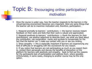 Topic B:  Encouraging online participation/  motivation Once the course is under way, how the teacher responds to the learners in the virtual learning environment becomes very important. Here are some things that the teacher can do to maximize motivation and, therefore, participation: 1. Respond promptly to learners´ contributions -> the learner receives instant feedback on their work and feels that their work is valued and appreciated. 2. Respond positively to learners´ contributions -> thank the learners for their contributions, use positive adjectives to describe them, say what you liked about the contribution, use exclamation  marks and symbols to compensate for the fact that the learner can´t make eye contact with you or see you smiling.  3. Show empathy -> this is especially important if learners are experiencing any kind of difficulty or struggling with the coursework for any reason.  4. If you notice that learners are not participating as much as you expect them to, contact them personally and discuss the benefits of interaction on the platform for learners with positivity and empathy.  Seek to find out the reasons for the participants lack of participation and address them, where possible. Unfortunately, in some cases, changing to another course may be the only option.  