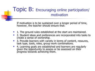 Topic B:  Encouraging online participation/  motivation If motivation is to be sustained over a longer period of time, however, the teacher should ensure that:  1. The ground rules established at the start are maintained. 2. Student ideas and preferences are incorporated into tasks to create a sense of ownership. 3. Provide learners with variety in terms of content, resoures, task type, tools, roles, group work combinations.  4. Learning goals are established and learners are regularly given the opportunity to assess or be assessed on their progress towards achieving them.  
