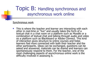 Topic B:  Handling synchronous and asynchronous work online Synchronous work This is where the teacher and learner are interacting with each other in real-time or “live” and usually takes the form of a textual chat in a chat room on a platform such as Moodle or a combination of textual chat and talking through audio and video on a platform such as Blackboard or Adobe Connect. This kind of interaction gives structure to online courses and helps learners feel more connected with both their teacher and the other participants. Ideas can be exchanged, questions can be asked and answered, materials can be shared and learners can spontaneously respond to them. For the teacher, one of the most challenging aspects of asynchronous online work is the difficulty involved in assessing it.   