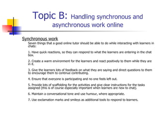 Topic B:  Handling synchronous and asynchronous work online Synchronous work Seven things that a good online tutor should be able to do while interacting with learners in chats: 1. Have quick reactions, so they can respond to what the learners are entering in the chat box. 2. Create a warm environment for the learners and react positively to them while they are in it. 3. Give the learners lots of feedback on what they are saying and direct questions to them to encourage them to continue contributing.  4. Ensure that everyone is participating and no one feels left out. 5. Provide lots of scaffolding for the activities and give clear instructions for the tasks assigned (this is of course especially important when learners are new to chat). 6. Maintain a conversational tone and use humour, where appropriate. 7. Use exclamation marks and smileys as additional tools to respond to learners.  