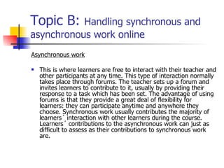 Topic B:  Handling synchronous and asynchronous work online Asynchronous work This is where learners are free to interact with their teacher and other participants at any time. This type of interaction normally takes place through forums. The teacher sets up a forum and invites learners to contribute to it, usually by providing their response to a task which has been set. The advantage of using forums is that they provide a great deal of flexibility for learners: they can participate anytime and anywhere they choose. Synchronous work usually contributes the majority of learners´ interaction with other learners during the course. Learners´ contributions to the asynchronous work can just as difficult to assess as their contributions to synchronous work are.  