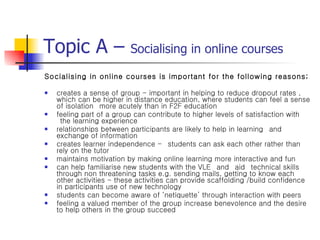 Topic A –  Socialising in online courses Socialising in online courses is important for the following reasons; creates a sense of group - important in helping to reduce dropout rates , which can be higher in distance education, where students can feel a sense of isolation  more acutely than in F2F education feeling part of a group can contribute to higher levels of satisfaction with  the learning experience relationships between participants are likely to help in learning  and exchange of information creates learner independence -  students can ask each other rather than rely on the tutor maintains motivation by making online learning more interactive and fun can help familiarise new students with the VLE  and  aid  technical skills through non threatening tasks e.g. sending mails, getting to know each other activities - these activities can provide scaffolding /build confidence in participants use of new technology students can become aware of ‘netiquette’ through interaction with peers feeling a valued member of the group increase benevolence and the desire to help others in the group succeed 