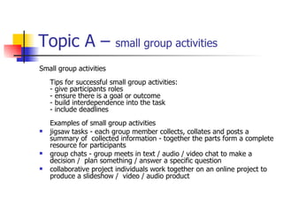 Topic A –  small group activities Small group activities Tips for successful small group activities: - give participants roles - ensure there is a goal or outcome - build interdependence into the task - include deadlines Examples of small group activities jigsaw tasks - each group member collects, collates and posts a summary of  collected information - together the parts form a complete resource for participants group chats - group meets in text / audio / video chat to make a decision /  plan something / answer a specific question collaborative project individuals work together on an online project to produce a slideshow /  video / audio product 