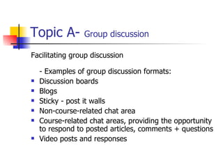 Topic A-  Group discussion Facilitating group discussion  - Examples of group discussion formats: Discussion boards Blogs Sticky - post it walls Non-course-related chat area Course-related chat areas, providing the opportunity to respond to posted articles, comments + questions Video posts and responses 