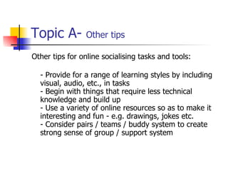 Topic A-  Other tips Other tips for online socialising tasks and tools: - Provide for a range of learning styles by including visual, audio, etc., in tasks - Begin with things that require less technical knowledge and build up - Use a variety of online resources so as to make it interesting and fun - e.g. drawings, jokes etc. - Consider pairs / teams / buddy system to create strong sense of group / support system 