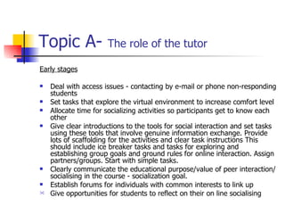 Topic A-  The role of the tutor Early stages Deal with access issues - contacting by e-mail or phone non-responding students Set tasks that explore the virtual environment to increase comfort level Allocate time for socializing activities so participants get to know each other Give clear introductions to the tools for social interaction and set tasks using these tools that involve genuine information exchange. Provide lots of scaffolding for the activities and clear task instructions This should include ice breaker tasks and tasks for exploring and establishing group goals and ground rules for online interaction. Assign partners/groups. Start with simple tasks. Clearly communicate the educational purpose/value of peer interaction/socialising in the course - socialization goal. Establish forums for individuals with common interests to link up Give opportunities for students to reflect on their on line socialising 