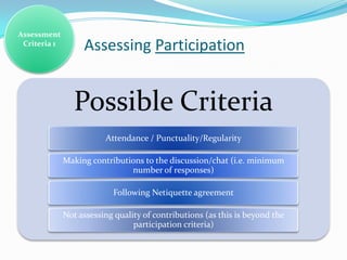 Assessment
 Criteria 1
                   Assessing Participation


                Possible Criteria
                         Attendance / Punctuality/Regularity

              Making contributions to the discussion/chat (i.e. minimum
                               number of responses)

                           Following Netiquette agreement

              Not assessing quality of contributions (as this is beyond the
                                 participation criteria)
 