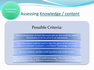 Assessment
 Criteria 3
               Assessing Knowledge / content

                           Possible Criteria:
          Not an assessment of chat/discussion per se, but could be used to
                     brainstorm or revise prior to an assessment

          Chat/discussion could be used to take the place of f2f oral exam,
          where an examiner evaluates a candidates’ knowledge on a topic

              In 1-to-1 session, teacher could question and probe a topic

         In a group session, teacher could encourage a discussion or debate:
        by for example asking different students to discuss 2 sides of an issue
 