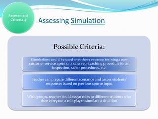 Assessment
 Criteria 4
                   Assessing Simulation


                             Possible Criteria:
               Simulations could be used with these courses: training a new
              customer service agent or a sales rep, teaching procedure for an
                            inspection, safety procedures, etc.


               Teacher can prepare different scenarios and assess students’
                        responses based on previous course input


          With groups, teacher could assign roles to different students who
                  then carry out a role play to simulate a situation
 