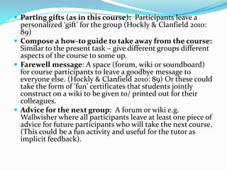  Parting gifts (as in this course): Participants leave a
  personalized ‘gift’ for the group (Hockly & Clanfield 2010:
  89)
 Compose a how-to guide to take away from the course:
  Similar to the present task – give different groups different
  aspects of the course to some up.
 Farewell message: A space (forum, wiki or soundboard)
  for course participants to leave a goodbye message to
  everyone else. (Hockly & Clanfield 2010: 89) Or these could
  take the form of ‘fun’ certificates that students jointly
  construct on a wiki to be given to/ printed out for their
  colleagues.
 Advice for the next group: A forum or wiki e.g.
  Wallwisher where all participants leave at least one piece of
  advice for future participants who will take the next course.
  (This could be a fun activity and useful for the tutor as
  implicit feedback).
 
