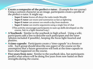  Create a composite of the perfect e-tutor: (Example for our course)
  Using a cartoon character as an image, participants create a profile of
  the perfect e-tutor. It might say:
         Super E-tutor knows all about the tasks inside Moodle
         Super E-tutor can weave and summarize as fast as lightning
         Super E-tutor can answer 100 emails a day from students
         Super E-tutor can resolve arguments using a single line of chat
      (This activity encourages participants to sum up skills developed on the
          course, but in a light-hearted way.)
 A Yearbook: Similar to the yearbook in high school. Using a wiki,
  participants add a line to describe each participant and the tutor
  (photos included if possible), keeping the focus light-hearted and
  positive.
 A time-capsule: Participants create a ‘time-capsule’ in a forum or
  wiki. Each group should describe one aspect of the course on the
  assumption that a future generation will look at the time-capsule to
  learn what happened on the course.
 Five years from now: Similar to the yearbook idea, but participants
  predict what others will be doing five years from now based on their
  strengths during the course.
 