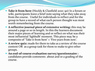  Take it from here (Hockly & Clanfield 2010: 90) In a forum or
  wiki, participants leave a brief note saying what they take away
  from the course. Useful for individuals to reflect and for the
  group to have a record of what each person thought was most
  worth remembering from the course.
 A reflective journal piece of extensive writing: this may be
  around a page or so in length. In this the learners document
  their major pieces of learning and or reflect on what was their
  most influential ‘lighbulb’ moment. This piece may be a
  composite of ‘Take it from here’ + ‘Five years from now’.
 A review quiz: made for them to take as a review of the course
  content OR as a group task for them to make to give other
  groups.
 An end-of-course evaluation survey/questionnaire :
  candidates provide comments about and or a grading of the
  course.
 