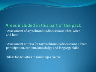 •Assessment of asynchronous discussions: what, when,
and how

•Assessment criteria for (a)synchronous discussions / chat:
participation, content/knowledge and language skills

•Ideas for activities to round up a course
 