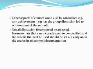  Other aspects of courses could also be considered e.g.
  task achievement – e.g has the group discussion led to
  achievement of the set task
 Not all discussion forums need be assessed.
  Forums/chats that carry a grade need to be specified and
  the criteria that will be used should be set out early on in
  the course in assessment documentation
 
