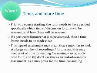 When?
            Time, and more time

  Prior to a course starting, the tutor needs to have decided
   specifically which items / discussion forums will be
   assessed, and how these will be assessed
  If a particular forum/chat is to be assessed, then a time
   frame needs to be made clear
  This type of assessment may mean that a tutor has to look
   at a large number of recordings / forums and this may
   need a lot of time for reading / assessing – so (a) allow
   time for it, and (b) don’t use this as an end-of-semester
   assessment as it may prove far too time-consuming
 