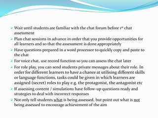  Wait until students are familiar with the chat forum before 1st chat
  assessment
 Plan chat sessions in advance in order that you provide opportunities for
  all learners and so that the assessment is done appropriately
 Have questions prepared in a word processor to quickly copy and paste to
  the chat
 For voice chat, use record function so you can assess the chat later
 For role play, you can send students private messages about their role. In
  order for different learners to have a chance at utilising different skills
  or language functions, tasks could be given in which learners are
  assigned (secret) roles to play e.g. the protagonist, the antagonist etc
 If assessing content / simulations have follow-up questions ready and
  strategies to deal with incorrect responses
 Not only tell students what is being assessed, but point out what is not
  being assessed to encourage achievement of the aim
 