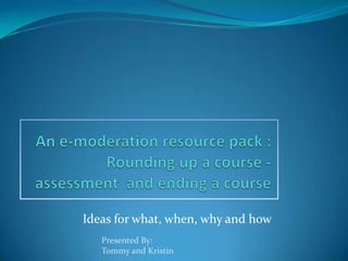 An e-moderation resource pack :Rounding up a course - assessment  and ending a course Ideas for what, when, why and how Presented By: Tommy and Kristin 