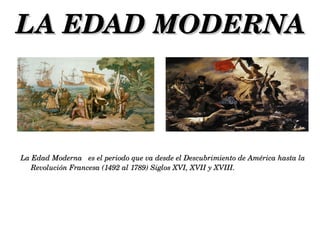 LA EDAD MODERNA



La Edad Moderna   es el periodo que va desde el Descubrimiento de América hasta la 
   Revolución Francesa (1492 al 1789) Siglos XVI, XVII y XVIII.
 