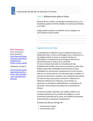 8
El aprendizaje del siglo XXI y la educación en el futuro
Paso 2. Reflexionando sobre el Video
Después de ver el video, escribe algunos desafíos que tú y tus
estudiantes podrían enfrentar debido a los hechos presentados
en el video.
Luego, puedes compartir tu reflexión con tus colegas en la
Comunidad de Práctica (COP).
Aspectos Clave del Video
La realidad para el siglo XXI es que no sabemos cómo será el
trabajo del futuro, o cómo la tecnología nos va a influenciar. La
tecnología permite el acceso en cualquier tiempo a la
información y la interacción social constante. Dominar los
conocimientos de un área ya no es suficiente.
Tal como el video clip mostró, los estudiantes de hoy
probablemente tendrán varias carreras durante sus vidas. Ellos
deberán desarrollar habilidades de pensamiento crítico y
habilidades de comunicación interpersonal con el fin de tener
éxito en un mundo cada vez más interconectado y complejo. El
reto para los docentes es preparar a los estudiantes para pensar
de manera crítica y para que se involucren o adquieran el
hábito de reflexionar, de modo que, con el tiempo, se
conviertan en pensadores independientes, en tomadores de
decisiones, solucionadores de problemas y colaboradores
eficaces.
Los docentes deben responder a los rápidos cambios en la
sociedad originados por los cambios tecnológicos, no sólo
enseñando contenidos de las áreas, sino también fomentando
el desarrollo de las siguientes competencias:
Competencias Básicas del Siglo XXI:
• Pensamiento creativo
• Pensamiento crítico
Sitios relacionados:
TIC en la educación -
Países ejemplares
http://www.colombiaap
rende.edu.co/html/hom
e/1592/articles-
334793_archivo_pdf.pdf
Habilidades del siglo 21
http://www.p21.org/sto
rage/documents/21st_c
entury_skills_education
_and_competitiveness_
guide.pdf
 