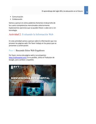 9
El aprendizaje del siglo XXI y la educación en el futuro
• Comunicación
• Colaboración
Vamos a pensar en cómo podemos fomentar el desarrollo de
las cuatro competencias mencionadas anteriormente.
Exploraremos ejercicios que se pueden llevar a cabo con o sin
tecnología.
Actividad 2. Evaluando la Información Web
En esta actividad vamos a pensar sobre la información que nos
proveen las páginas web. Por favor trabaja en los pasos que se
presentan a continuación.
Paso 1. Buscando Sitios Web Engañosos
Por favor, revisa esta página web y sus proyectos:
http://rythospital.com/ (si es posible, utilice el Traductor de
Google, para cambiar a español).
 