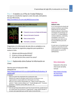 11
El aprendizaje del siglo XXI y la educación en el futuro
Paso 2. Usándolo en el Plan de Unidad Didáctica
Haz que tus estudiantes ingresen a este sitio web, Cultivadores
de coco Minnesota,
http://umclibrary.crk.umn.edu/MCG/coconut.htm
Pregúntales si la información de este sitio es verdadera o no.
Puedes hacerles las siguientes preguntas para ayudarles a
evaluar el sitio.
1. ¿Dónde está Minnesota (EEUU)?
2. ¿Cuál es el clima de Minnesota?
3. ¿En qué tipo de clima crecen los cocos?
Paso 3. Explorando cómo Evaluar la Información en
Línea
Técnicas para la Evaluación Web:
(Adaptado de
http://www.piedmont.k12.ca.us/phs/pdf/library/Evaluating_W
ebsites.pdf)
1. Autoría:
Esta es la parte más importante de la evaluación web.
Deberías ser capaz de averiguar quién (ya sea una persona o una
organización) es responsable de la información en el sitio.
Mira en el sitio enlaces relacionados con: "Sobre el autor (About the
author)", "Sobre nosotros (About us)", "Fondo (Background)", "Contacto
(Contact)" o "Quiénes somos (Who we are)", etc.
2. Credenciales
Una vez que hayas descubierto quien fue el autor del sitio, puedes buscar
las credenciales de esa persona u organización. Luego, podrías decidir si
el autor está capacitado para escribir sobre el tema del sitio
Sitios relacionados:
Evaluación crítica de la
información de Kathy
Schrock
http://www.schrockgu
ide.net/critical-
evaluation.html
Help Hint:
Didactic Units
Es un instrumento de diseño del
proceso enseñanza-aprendizaje
elaborada por los docentes
donde se planean y desarrollan
actividades de aprendizaje con
uso de TIC. La unidad didáctica
contiene objetivos, contenidos,
actividades y recursos de
aprendizaje para cada una de
las áreas definidas para este
programa.
En este caso, es el producto que
elaboran los docentes durante
su participación en el programa
de formación en uso de TIC.
(KERIS(2013))
 