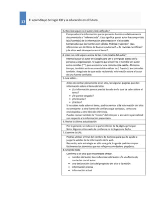 12
El aprendizaje del siglo XXI y la educación en el futuro
3.¿No está seguro si el autor está calificado?
Comprueba si la información que se presenta ha sido cuidadosamente
documentada o "referenciada". Esto significa que el autor ha compartido
la(s) fuente(s) de la información presentada en el sitio web.
Comprueba que las fuentes son válidas. Podrías responder: ¿Las
referencias son de libros de buena reputación?, ¿de revistas científicas?
¿de sitios web de expertos en el tema?
4. ¿Aún no está seguro acerca de las credenciales del autor?
Intenta buscar al autor en Google para ver si averiguas acerca de la
persona u organización. Te sugiero que encierres el nombre del autor
entre comillas (" ") para encontrar una coincidencia exacta. Al mismo
tiempo, también sería recomendable evaluar la(s) fuente(s) encontradas
también. Asegúrate de que estás recibiendo información sobre el autor
de una fuente confiable.
5. Lea sobre...
Antes de confiar plenamente en el sitio, lee algunas páginas que den
información sobre el tema del sitio.
• ¿La información parece precisa basado en lo que ya sabes sobre el
tema?
• ¿Te parece sesgada?
• ¿Pertinente?
• ¿Fáctica?
Si no sabes nada sobre el tema, podrías revisar si la información del sitio
es semejante a otra fuente de confianza que conozcas, como una
enciclopedia u otro libro de referencia.
Puedes revisar también la "misión" del sitio por si encuentra parcialidad
con respecto a la información presentada.
6. Revise la última actualización
Por lo general, se indica en la parte inferior de la página principal.
Nota: Algunos sitios web de confianza no incluyen una fecha.
7. Examine la URL
Podrías utilizar el final del nombre de dominio para que te ayude a
juzgar la validez de la información de la web.
Recuerda, esta estrategia es sólo una guía. La gente podría comprar
fácilmente los dominios que no reflejan su verdadero propósito.
8. Uniendo todo
Confirma si el sitio que encontraste ofrece:
 nombre del autor, las credenciales del autor y/o una forma de
contactar con el autor.
 una declaración clara del propósito del sitio o la misión
 información precisa
 información actual
 