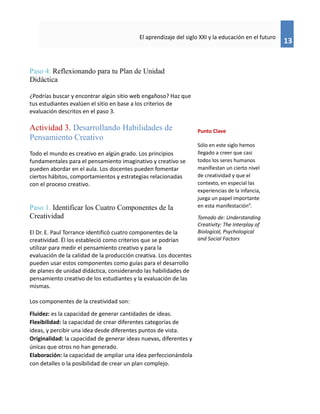 13
El aprendizaje del siglo XXI y la educación en el futuro
Paso 4. Reflexionando para tu Plan de Unidad
Didáctica
¿Podrías buscar y encontrar algún sitio web engañoso? Haz que
tus estudiantes evalúen el sitio en base a los criterios de
evaluación descritos en el paso 3.
Actividad 3. Desarrollando Habilidades de
Pensamiento Creativo
Todo el mundo es creativo en algún grado. Los principios
fundamentales para el pensamiento imaginativo y creativo se
pueden abordar en el aula. Los docentes pueden fomentar
ciertos hábitos, comportamientos y estrategias relacionadas
con el proceso creativo.
Paso 1. Identificar los Cuatro Componentes de la
Creatividad
El Dr. E. Paul Torrance identificó cuatro componentes de la
creatividad. Él los estableció como criterios que se podrían
utilizar para medir el pensamiento creativo y para la
evaluación de la calidad de la producción creativa. Los docentes
pueden usar estos componentes como guías para el desarrollo
de planes de unidad didáctica, considerando las habilidades de
pensamiento creativo de los estudiantes y la evaluación de las
mismas.
Los componentes de la creatividad son:
Fluidez: es la capacidad de generar cantidades de ideas.
Flexibilidad: la capacidad de crear diferentes categorías de
ideas, y percibir una idea desde diferentes puntos de vista.
Originalidad: la capacidad de generar ideas nuevas, diferentes y
únicas que otros no han generado.
Elaboración: la capacidad de ampliar una idea perfeccionándola
con detalles o la posibilidad de crear un plan complejo.
Punto Clave
Sólo en este siglo hemos
llegado a creer que casi
todos los seres humanos
manifiestan un cierto nivel
de creatividad y que el
contexto, en especial las
experiencias de la infancia,
juega un papel importante
en esta manifestación”.
Tomado de: Understanding
Creativity: The Interplay of
Biological, Psychological
and Social Factors
 