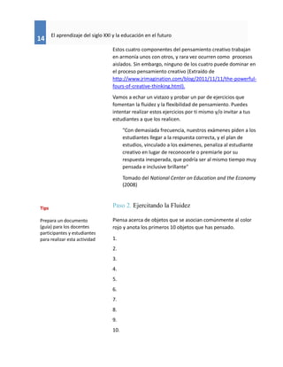 14
El aprendizaje del siglo XXI y la educación en el futuro
Estos cuatro componentes del pensamiento creativo trabajan
en armonía unos con otros, y rara vez ocurren como procesos
aislados. Sin embargo, ninguno de los cuatro puede dominar en
el proceso pensamiento creativo (Extraído de
http://www.jrimagination.com/blog/2011/11/11/the-powerful-
fours-of-creative-thinking.html).
Vamos a echar un vistazo y probar un par de ejercicios que
fomentan la fluidez y la flexibilidad de pensamiento. Puedes
intentar realizar estos ejercicios por ti mismo y/o invitar a tus
estudiantes a que los realicen.
"Con demasiada frecuencia, nuestros exámenes piden a los
estudiantes llegar a la respuesta correcta, y el plan de
estudios, vinculado a los exámenes, penaliza al estudiante
creativo en lugar de reconocerle o premiarle por su
respuesta inesperada, que podría ser al mismo tiempo muy
pensada e inclusive brillante"
Tomado del National Center on Education and the Economy
(2008)
Paso 2. Ejercitando la Fluidez
Piensa acerca de objetos que se asocian comúnmente al color
rojo y anota los primeros 10 objetos que has pensado.
1.
2.
3.
4.
5.
6.
7.
8.
9.
10.
Tips
Prepara un documento
(guía) para los docentes
participantes y estudiantes
para realizar esta actividad
 
