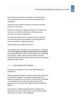15
El aprendizaje del siglo XXI y la educación en el futuro
Este ejercicio es para mejorar la fluidez en el pensamiento.
Tener variedad de ideas, es uno de los componentes de la
creatividad.
Chequea tu lista. Divide los 10 ítems en dos (los 5 primeros
ítems y los 5 restantes).
Examina las dos partes. Algunos podrían tener en la lista una
manzana o un camión de bomberos ¿Dónde aparece la
manzana o el camión de bomberos?
Por lo general aparecen en los primeros 5 ítems. ¿Qué lista
tiene los ítems poco convencionales o más inesperados, la
primera lista de 5 o la segunda lista de 5?
¡Seguramente será la segunda lista de 5!
¿Qué significa este resultado (ítems inesperados en la segunda
lista)? Por lo general, las ideas creativas vienen con el tiempo.
Los docentes deberían animar a los estudiantes a ir más allá de
las respuestas o ideas convencionales y fáciles. Para ello,
siempre intenta que ellos tengan más de una idea y que escojan
después la mejor opción.
Paso 3. Ejercitando la Flexibilidad
Este ejercicio te ayudará a ver las cosas desde diferentes
perspectivas.
Mira las siguientes 16 figuras. Hay varias formas de clasificarlas
en diferentes categorías. Por ejemplo, podrías ordenar las
figuras de acuerdo con el criterio de: si el artículo es comestible
o no comestible. En este ejemplo, todos los elementos
pertenecen a una de estas dos categorías (véase la siguiente
página).
Como práctica, ordénalas (puedes mover los objetos) de
acuerdo con un nuevo criterio. Para el nuevo criterio, pueden
haber dos, tres, cuatro, o más categorías.
 
