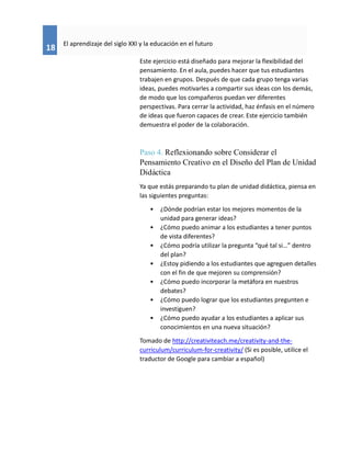 18
El aprendizaje del siglo XXI y la educación en el futuro
Este ejercicio está diseñado para mejorar la flexibilidad del
pensamiento. En el aula, puedes hacer que tus estudiantes
trabajen en grupos. Después de que cada grupo tenga varias
ideas, puedes motivarles a compartir sus ideas con los demás,
de modo que los compañeros puedan ver diferentes
perspectivas. Para cerrar la actividad, haz énfasis en el número
de ideas que fueron capaces de crear. Este ejercicio también
demuestra el poder de la colaboración.
Paso 4. Reflexionando sobre Considerar el
Pensamiento Creativo en el Diseño del Plan de Unidad
Didáctica
Ya que estás preparando tu plan de unidad didáctica, piensa en
las siguientes preguntas:
• ¿Dónde podrían estar los mejores momentos de la
unidad para generar ideas?
• ¿Cómo puedo animar a los estudiantes a tener puntos
de vista diferentes?
• ¿Cómo podría utilizar la pregunta “qué tal si…” dentro
del plan?
• ¿Estoy pidiendo a los estudiantes que agreguen detalles
con el fin de que mejoren su comprensión?
• ¿Cómo puedo incorporar la metáfora en nuestros
debates?
• ¿Cómo puedo lograr que los estudiantes pregunten e
investiguen?
• ¿Cómo puedo ayudar a los estudiantes a aplicar sus
conocimientos en una nueva situación?
Tomado de http://creativiteach.me/creativity-and-the-
curriculum/curriculum-for-creativity/ (Si es posible, utilice el
traductor de Google para cambiar a español)
 