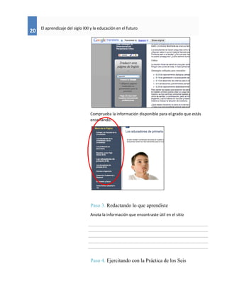 20
El aprendizaje del siglo XXI y la educación en el futuro
Comprueba la información disponible para el grado que estás
enseñando.
Paso 3. Redactando lo que aprendiste
Anota la información que encontraste útil en el sitio
Paso 4. Ejercitando con la Práctica de los Seis
 