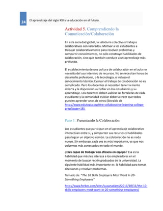 24
El aprendizaje del siglo XXI y la educación en el futuro
Actividad 5. Comprendiendo la
Comunicación/Colaboración
En esta sociedad global, la sabiduría colectiva y trabajos
colaborativos son valorados. Motivar a los estudiantes a
trabajar colaborativamente para resolver problemas y
compartir conocimientos, no sólo construye habilidades de
colaboración, sino que también conduce a un aprendizaje más
profundo.
El establecimiento de una cultura de colaboración en el aula no
necesita del uso intensivo de recursos. No se necesitan horas de
desarrollo profesional, o la tecnología, o incluso el
conocimiento técnico. Evaluar el trabajo de colaboración no es
complicado. Pero los docentes sínecesitan tener la mente
abierta y la disposición a confiar en los estudiantes y su
aprendizaje. Los docentes deben valorar las fortalezas de cada
estudiante y la comunidad escolar debería creer que todos
pueden aprender unos de otros (Extraído de
http://www.edutopia.org/stw-collaborative-learning-college-
prep?page=18).
Paso 1. Presentando la Colaboración
Los estudiantes que participan en el aprendizaje colaborativo
interactúan entre sí, y comparten sus recursos y habilidades
para lograr un objetivo común. La colaboración no es nada
nuevo. Sin embargo, cada vez es más importante, ya que nos
volvemos más conectados en todo el mundo.
¿Eres capaz de trabajar con eficacia en equipo? Esa es la
habilidad que más les interesa a los empleadores en el
momento de buscar recién graduados de la universidad. La
siguiente habilidad más importante es: la habilidad para tomar
decisiones y resolver problemas.
Tomado de: “The 10 Skills Employers Most Want In 20-
Something Employees”
http://www.forbes.com/sites/susanadams/2013/10/11/the-10-
skills-employers-most-want-in-20-something-employees/
 