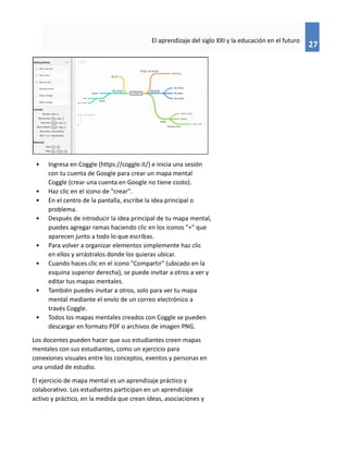 27
El aprendizaje del siglo XXI y la educación en el futuro
• Ingresa en Coggle (https://coggle.it/) e inicia una sesión
con tu cuenta de Google para crear un mapa mental
Coggle (crear una cuenta en Google no tiene costo).
• Haz clic en el icono de "crear".
• En el centro de la pantalla, escribe la idea principal o
problema.
• Después de introducir la idea principal de tu mapa mental,
puedes agregar ramas haciendo clic en los iconos "+" que
aparecen junto a todo lo que escribas.
• Para volver a organizar elementos simplemente haz clic
en ellos y arrástralos donde los quieras ubicar.
• Cuando haces clic en el icono "Compartir" (ubicado en la
esquina superior derecha), se puede invitar a otros a ver y
editar tus mapas mentales.
• También puedes invitar a otros, solo para ver tu mapa
mental mediante el envío de un correo electrónico a
través Coggle.
• Todos los mapas mentales creados con Coggle se pueden
descargar en formato PDF o archivos de imagen PNG.
Los docentes pueden hacer que sus estudiantes creen mapas
mentales con sus estudiantes, como un ejercicio para
conexiones visuales entre los conceptos, eventos y personas en
una unidad de estudio.
El ejercicio de mapa mental es un aprendizaje práctico y
colaborativo. Los estudiantes participan en un aprendizaje
activo y práctico, en la medida que crean ideas, asociaciones y
 