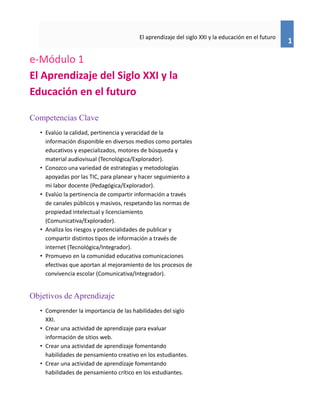 1
El aprendizaje del siglo XXI y la educación en el futuro
e-Módulo 1
El Aprendizaje del Siglo XXI y la
Educación en el futuro
Competencias Clave
• Evalúo la calidad, pertinencia y veracidad de la
información disponible en diversos medios como portales
educativos y especializados, motores de búsqueda y
material audiovisual (Tecnológica/Explorador).
• Conozco una variedad de estrategias y metodologías
apoyadas por las TIC, para planear y hacer seguimiento a
mi labor docente (Pedagógica/Explorador).
• Evalúo la pertinencia de compartir información a través
de canales públicos y masivos, respetando las normas de
propiedad intelectual y licenciamiento
(Comunicativa/Explorador).
• Analiza los riesgos y potencialidades de publicar y
compartir distintos tipos de información a través de
internet (Tecnológica/Integrador).
• Promuevo en la comunidad educativa comunicaciones
efectivas que aportan al mejoramiento de los procesos de
convivencia escolar (Comunicativa/Integrador).
Objetivos de Aprendizaje
• Comprender la importancia de las habilidades del siglo
XXI.
• Crear una actividad de aprendizaje para evaluar
información de sitios web.
• Crear una actividad de aprendizaje fomentando
habilidades de pensamiento creativo en los estudiantes.
• Crear una actividad de aprendizaje fomentando
habilidades de pensamiento crítico en los estudiantes.
 
