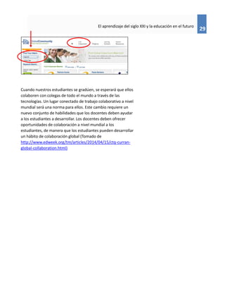 29
El aprendizaje del siglo XXI y la educación en el futuro
Cuando nuestros estudiantes se gradúen, se esperará que ellos
colaboren con colegas de todo el mundo a través de las
tecnologías. Un lugar conectado de trabajo colaborativo a nivel
mundial será una norma para ellos. Este cambio requiere un
nuevo conjunto de habilidades que los docentes deben ayudar
a los estudiantes a desarrollar. Los docentes deben ofrecer
oportunidades de colaboración a nivel mundial a los
estudiantes, de manera que los estudiantes pueden desarrollar
un hábito de colaboración global (Tomado de
http://www.edweek.org/tm/articles/2014/04/15/ctq-curran-
global-collaboration.html)
 