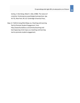 31
El aprendizaje del siglo XXI y la educación en el futuro
testing. In Sternberg, Robert J. (Ed), (1988). The nature of
creativity: Contemporary psychological perspectives. (pp.
43-75). New York, NY, US: Cambridge University Press,
Zipp, G. P (2011) Using Mind Maps as a Teaching and Learning
Tool to Promote Student Engagement. From
http://www.facultyfocus.com/articles/teaching-and-
learning/using-mind-maps-as-a-teaching-and-learning-
tool-to-promote-student-engagement.
 