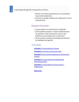 2
El aprendizaje del siglo XXI y la educación en el futuro
• Plantear una temática apropiada para una actividad de
mapa mental colaborativo.
• Encontrar un posible compañero de colaboración en línea
utilizando ePals.
Preguntas Esenciales
• ¿A qué cambios nos enfrentamos en el siglo XXI?
• ¿Cómo podemos preparar a nuestros estudiantes para
sus siguientes niveles de educación y para la vida
profesional, como también para su vida diaria?
• ¿Cómo puede ser utilizada la tecnología para fomentar
las habilidades del siglo XXI?
Actividades
Actividad 1. Comprendiendo el Cambio
Actividad 2. Evaluando la Información Web
Actividad 3. Desarrollando Habilidades de Pensamiento
Creativo
Actividad 4. Comprendiendo las Habilidades de
Pensamiento Crítico.
Actividad 5. Comprendiendo la Comunicación /
Colaboración.
Referencias.
 