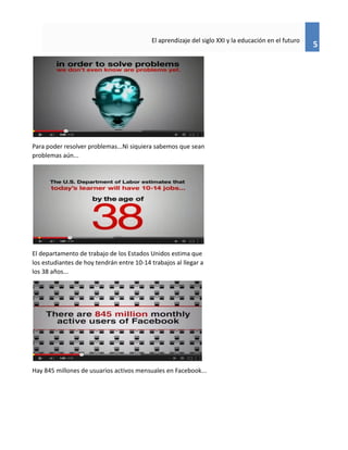 5
El aprendizaje del siglo XXI y la educación en el futuro
Para poder resolver problemas...Ni siquiera sabemos que sean
problemas aún...
El departamento de trabajo de los Estados Unidos estima que
los estudiantes de hoy tendrán entre 10-14 trabajos al llegar a
los 38 años...
Hay 845 millones de usuarios activos mensuales en Facebook...
 