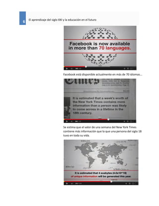 6
El aprendizaje del siglo XXI y la educación en el futuro
Facebook está disponible actualmente en más de 70 idiomas...
Se estima que el valor de una semana del New York Times
contiene más información que la que una persona del siglo 18
tuvo en toda su vida.
 