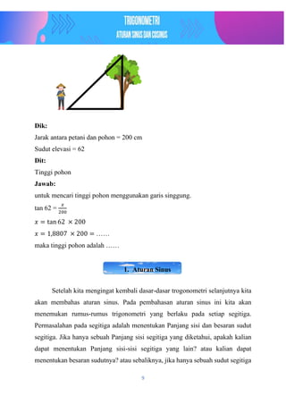9
Dik:
Jarak antara petani dan pohon = 200 cm
Sudut elevasi = 62
Dit:
Tinggi pohon
Jawab:
untuk mencari tinggi pohon menggunakan garis singgung.
tan 62 =
𝑥
200
𝑥 = tan 62 × 200
𝑥 = 1,8807 × 200 = ……
maka tinggi pohon adalah ……
1. Aturan Sinus
Setelah kita mengingat kembali dasar-dasar trogonometri selanjutnya kita
akan membahas aturan sinus. Pada pembahasan aturan sinus ini kita akan
menemukan rumus-rumus trigonometri yang berlaku pada setiap segitiga.
Permasalahan pada segitiga adalah menentukan Panjang sisi dan besaran sudut
segitiga. Jika hanya sebuah Panjang sisi segitiga yang diketahui, apakah kalian
dapat menentukan Panjang sisi-sisi segitiga yang lain? atau kalian dapat
menentukan besaran sudutnya? atau sebaliknya, jika hanya sebuah sudut segitiga
 