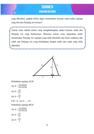 10
yang diketahui, apakah kalian dapat menentukan besaran sudut-sudut segitiga
yang lain dan Panjang sisi-sisinya?
Aturan sinus adalah aturan yang menghubungkan antara besaran sudut dan
Panjang sisi yang berlawanan. Biasanya aturan sinus digunakan untuk
menentukan Panjang sisi segitiga yang telah diketahui dua besar sudutnya dan
salah satu Panjang sisi yang berhadapan dengan salah satu sudut yang telah
diketahui.
Perhatikan segitiga ACD
sin A =
𝑠𝑖𝑠𝑖 𝑑𝑒𝑝𝑎𝑛
𝑠𝑖𝑠𝑖 𝑚𝑖𝑟𝑖𝑛𝑔
sin A =
𝐶𝐷
𝐴𝐶
sin A =
𝐶𝐷
𝑏
CD = b . sin A … (1)
Perhatikan segitiga BCD
sin A =
𝑠𝑖𝑠𝑖 𝑑𝑒𝑝𝑎𝑛
𝑠𝑖𝑠𝑖 𝑚𝑖𝑟𝑖𝑛𝑔
sin A =
𝐶𝐷
𝐵𝐶
sin A =
𝐶𝐷
𝑎
 