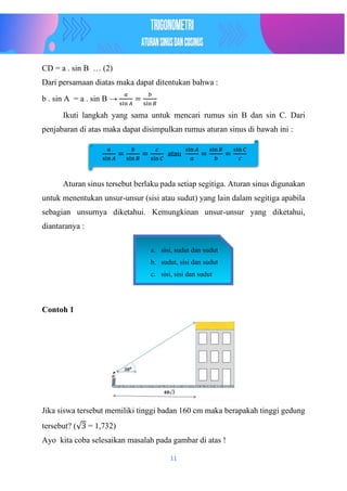 11
CD = a . sin B … (2)
Dari persamaan diatas maka dapat ditentukan bahwa :
b . sin A = a . sin B →
𝑎
sin 𝐴
=
𝑏
sin 𝐵
Ikuti langkah yang sama untuk mencari rumus sin B dan sin C. Dari
penjabaran di atas maka dapat disimpulkan rumus aturan sinus di bawah ini :
Aturan sinus tersebut berlaku pada setiap segitiga. Aturan sinus digunakan
untuk menentukan unsur-unsur (sisi atau sudut) yang lain dalam segitiga apabila
sebagian unsurnya diketahui. Kemungkinan unsur-unsur yang diketahui,
diantaranya :
Contoh 1
Jika siswa tersebut memiliki tinggi badan 160 cm maka berapakah tinggi gedung
tersebut? (√3 = 1,732)
Ayo kita coba selesaikan masalah pada gambar di atas !
𝑎
sin 𝐴
=
𝑏
sin 𝐵
=
𝑐
sin 𝐶
atau
sin 𝐴
𝑎
=
sin 𝐵
𝑏
=
sin 𝐶
𝑐
a. sisi, sudut dan sudut
b. sudut, sisi dan sudut
c. sisi, sisi dan sudut
 