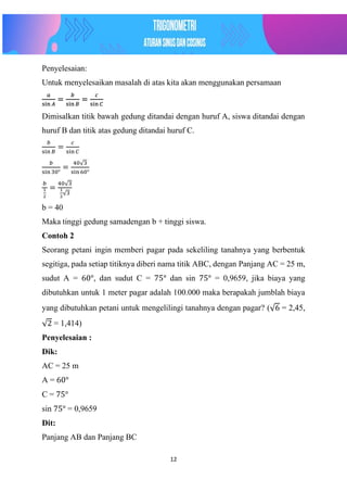 12
Penyelesaian:
Untuk menyelesaikan masalah di atas kita akan menggunakan persamaan
𝑎
sin 𝐴
=
𝑏
sin 𝐵
=
𝑐
sin 𝐶
Dimisalkan titik bawah gedung ditandai dengan huruf A, siswa ditandai dengan
huruf B dan titik atas gedung ditandai huruf C.
𝑏
sin 𝐵
=
𝑐
sin 𝐶
𝑏
sin 30°
=
40√3
sin 60°
𝑏
1
2
=
40√3
1
2
√3
b = 40
Maka tinggi gedung samadengan b + tinggi siswa.
Contoh 2
Seorang petani ingin memberi pagar pada sekeliling tanahnya yang berbentuk
segitiga, pada setiap titiknya diberi nama titik ABC, dengan Panjang AC = 25 m,
sudut A = 60°, dan sudut C = 75° dan sin 75° = 0,9659, jika biaya yang
dibutuhkan untuk 1 meter pagar adalah 100.000 maka berapakah jumblah biaya
yang dibutuhkan petani untuk mengelilingi tanahnya dengan pagar? (√6 = 2,45,
√2 = 1,414)
Penyelesaian :
Dik:
AC = 25 m
A = 60°
C = 75°
sin 75° = 0,9659
Dit:
Panjang AB dan Panjang BC
 