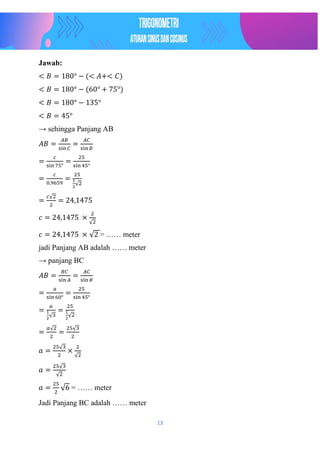 13
Jawab:
< 𝐵 = 180° − (< 𝐴+< 𝐶)
< 𝐵 = 180° − (60° + 75°)
< 𝐵 = 180° − 135°
< 𝐵 = 45°
→ sehingga Panjang AB
𝐴𝐵 =
𝐴𝐵
sin 𝐶
=
𝐴𝐶
sin 𝐵
=
𝑐
sin 75°
=
25
sin 45°
=
𝑐
0,9659
=
25
1
2
√2
=
𝑐√2
2
= 24,1475
𝑐 = 24,1475 ×
2
√2
𝑐 = 24,1475 × √2 = …… meter
jadi Panjang AB adalah …… meter
→ panjang BC
𝐴𝐵 =
𝐵𝐶
sin 𝐴
=
𝐴𝐶
sin 𝐵
=
𝑎
sin 60°
=
25
sin 45°
=
𝑎
1
2
√3
=
25
1
2
√2
=
𝑎√2
2
=
25√3
2
𝑎 =
25√3
2
×
2
√2
𝑎 =
25√3
√2
𝑎 =
25
2
√6 = …… meter
Jadi Panjang BC adalah …… meter
 