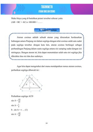 14
Maka biaya yang di butuhkan petani tersebut sebesar yaitu
(AB + BC + AC) x 100.000 = ……
2. Aturan Cosinus
Aturan cosinus adalah sebuah aturan yang diturunkan berdasarkan
hubungan antara Panjang sisi dalam segitiga dengan nilai cosinus salah satu sudut
pada segitiga tersebut. dengan kata lain, aturan cosinus berfungsi sebagai
perbandingan Panjang dalam suatu segitiga antara sisi samping sudut dengan sisi
miringnya. Dengan aturan ini, kita dapat menentukan salah satu sisi segitiga jika
diketahui dua sisi dan dua sudutnya.
Agar kita dapat mengetahui dari mana mendapatkan rumus aturan cosinus,
perhatikan segitiga dibawah ini :
Perhatikan segitiga ACD
sin A =
𝐶𝐷
𝐴𝐶
sin A =
𝑟
𝑏
b . sin A = r … (1)
sin A =
𝐴𝐷
𝐴𝐶
p q
r
 
