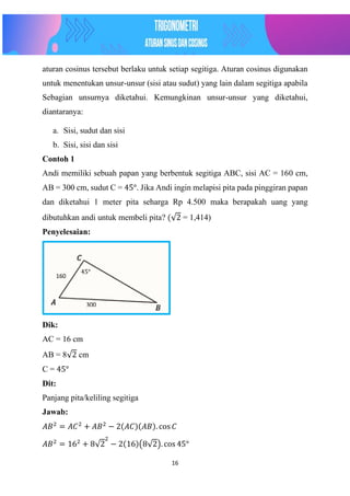 16
aturan cosinus tersebut berlaku untuk setiap segitiga. Aturan cosinus digunakan
untuk menentukan unsur-unsur (sisi atau sudut) yang lain dalam segitiga apabila
Sebagian unsurnya diketahui. Kemungkinan unsur-unsur yang diketahui,
diantaranya:
a. Sisi, sudut dan sisi
b. Sisi, sisi dan sisi
Contoh 1
Andi memiliki sebuah papan yang berbentuk segitiga ABC, sisi AC = 160 cm,
AB = 300 cm, sudut C = 45°. Jika Andi ingin melapisi pita pada pinggiran papan
dan diketahui 1 meter pita seharga Rp 4.500 maka berapakah uang yang
dibutuhkan andi untuk membeli pita? (√2 = 1,414)
Penyelesaian:
Dik:
AC = 16 cm
AB = 8√2 cm
C = 45°
Dit:
Panjang pita/keliling segitiga
Jawab:
𝐴𝐵2
= 𝐴𝐶2
+ 𝐴𝐵2
− 2(𝐴𝐶)(𝐴𝐵). cos 𝐶
𝐴𝐵2
= 162
+ 8√2
2
− 2(16)(8√2). cos 45°
300
160
45°
 